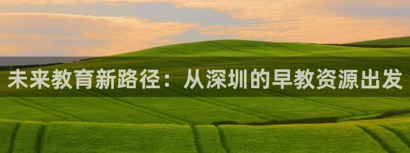 威九国际网站进入产品中心怎么进:未来教育新路径:从深圳的早教资源出发