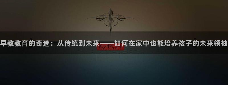 威九国际集团66m一6在线：早教教育的奇迹：从传统到未来——如何在家中也能培养孩