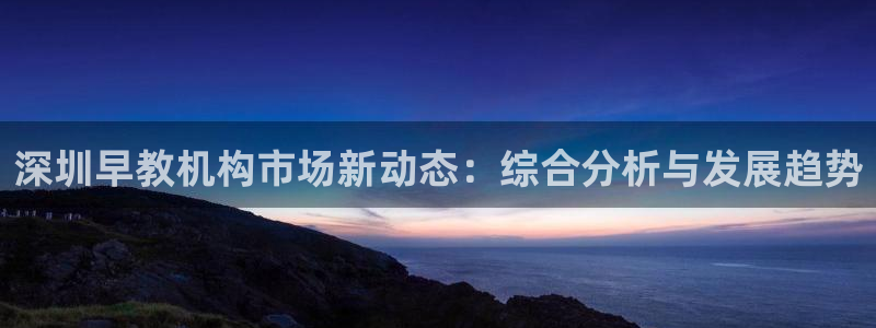 威九国际游戏入口:深圳早教机构市场新动态:综合分析与发展趋势