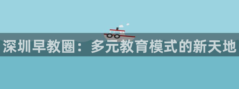 威九国际app网站官网:深圳早教圈:多元教育模式的新天地
