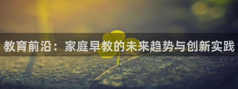 威九国际取款不会被骗吧吗:教育前沿:家庭早教的未来趋势与创新实践