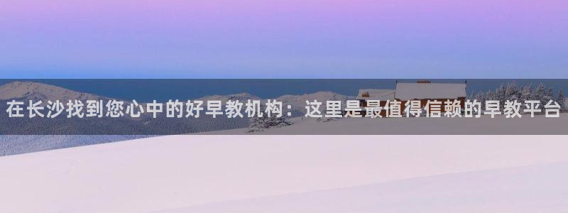 威九国际app入口在哪:在长沙找到您心中的好早教机构:这里是最值得信赖的早教平台