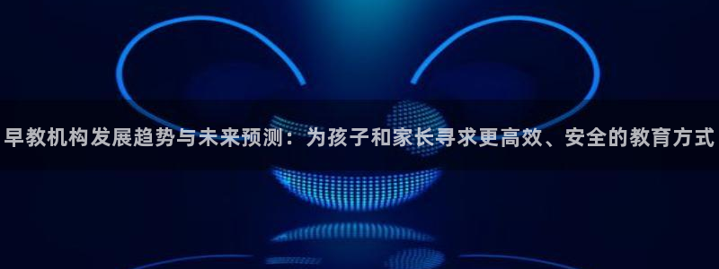威九国际抡里:早教机构发展趋势与未来预测:为孩子和家长寻求更高效、安全的教育方式