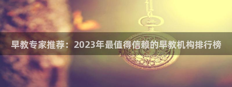 威九国际top：早教专家推荐：2023年最值得信赖的早教机构排行榜